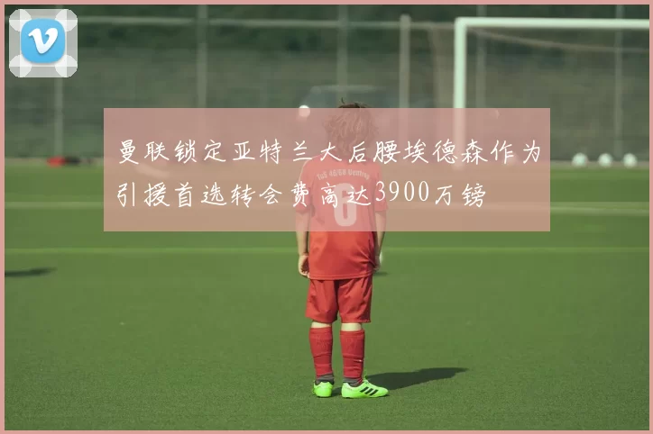 曼联锁定亚特兰大后腰埃德森作为引援首选转会费高达3900万镑