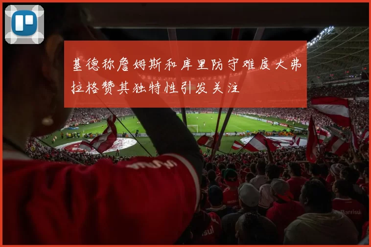 基德称詹姆斯和库里防守难度大弗拉格赞其独特性引发关注