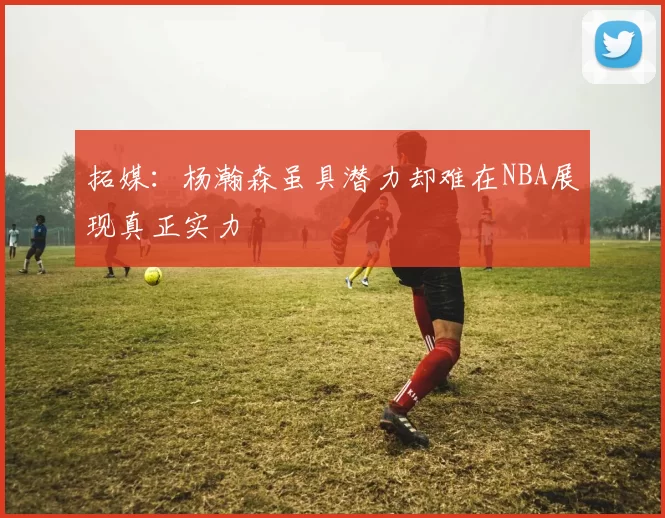 拓媒：杨瀚森虽具潜力却难在NBA展现真正实力