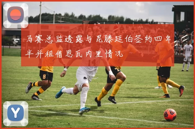 马赛总监透露与昆滕廷伯签约四年半并租借恩瓦内里情况