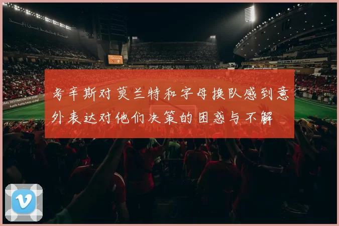 考辛斯对莫兰特和字母换队感到意外表达对他们决策的困惑与不解