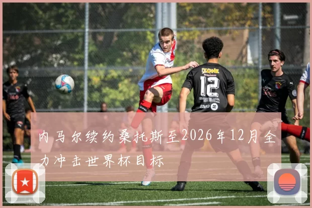 内马尔续约桑托斯至2026年12月全力冲击世界杯目标
